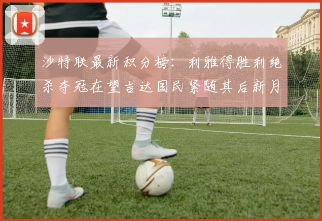沙特联最新积分榜：利雅得胜利绝杀夺冠在望吉达国民紧随其后新月争夺激烈