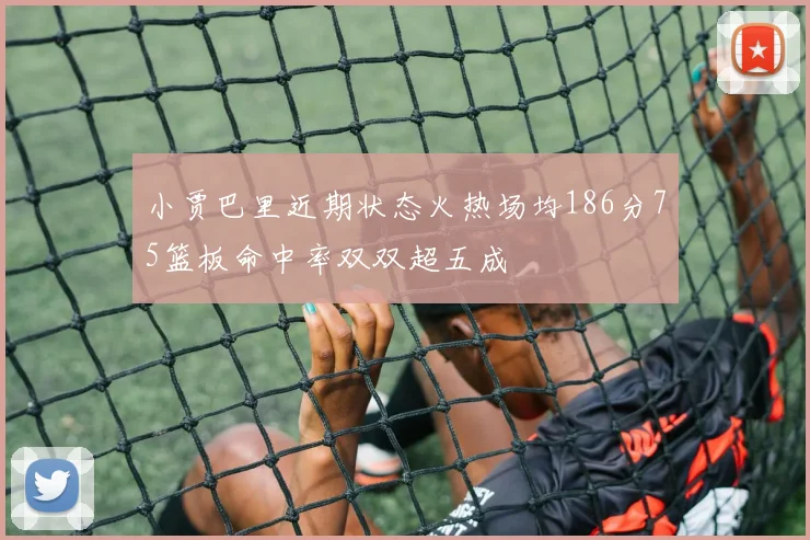 小贾巴里近期状态火热场均186分75篮板命中率双双超五成
