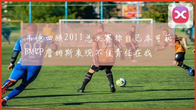 韦德回顾2011总决赛称自己本可获FMVP詹姆斯表现不佳责任在我