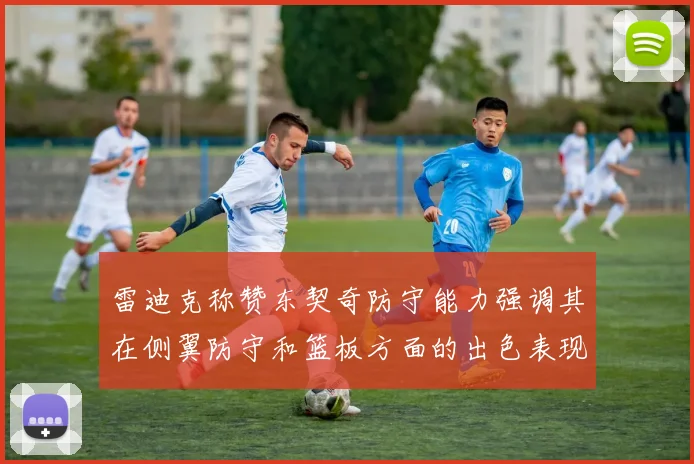 雷迪克称赞东契奇防守能力强调其在侧翼防守和篮板方面的出色表现