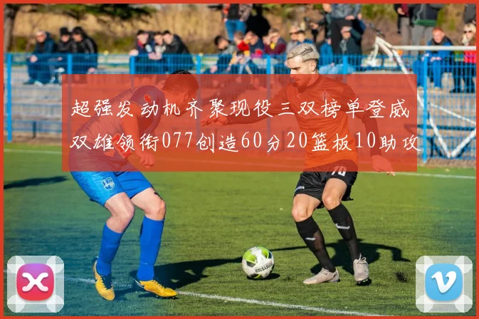 超强发动机齐聚现役三双榜单登威双雄领衔077创造60分20篮板10助攻奇迹