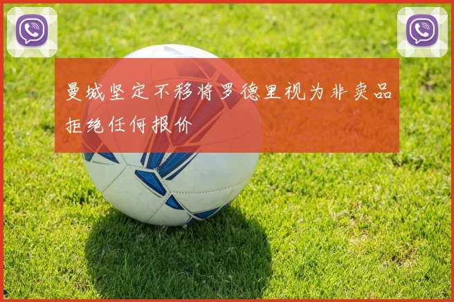 曼城坚定不移将罗德里视为非卖品拒绝任何报价