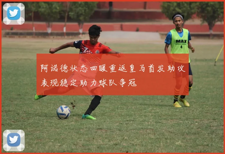 阿诺德状态回暖重返皇马首发助攻表现稳定助力球队争冠