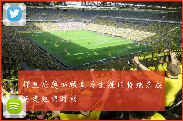 穆里尼奥回顾皇马生涯门将绝杀成历史经典时刻