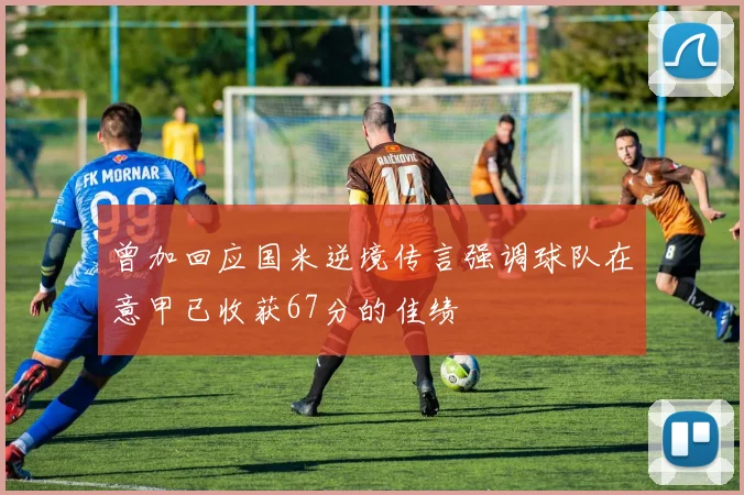 曾加回应国米逆境传言强调球队在意甲已收获67分的佳绩