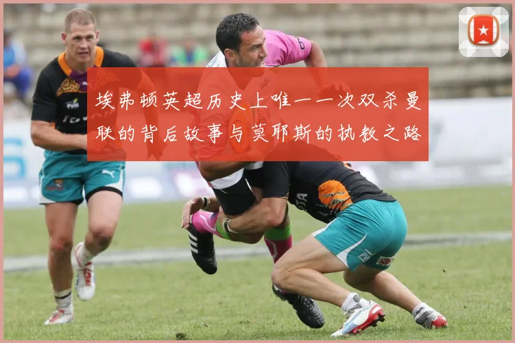 埃弗顿英超历史上唯一一次双杀曼联的背后故事与莫耶斯的执教之路