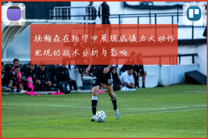 杨瀚森在防守中展现威慑力大动作犯规的战术分析与影响