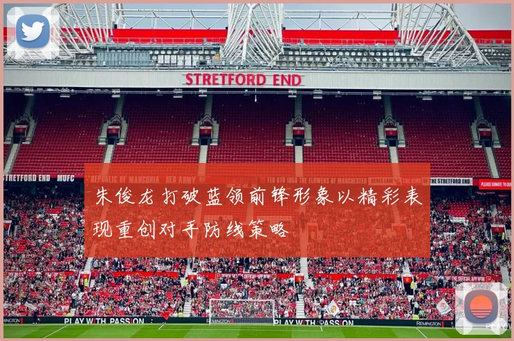 朱俊龙打破蓝领前锋形象以精彩表现重创对手防线策略