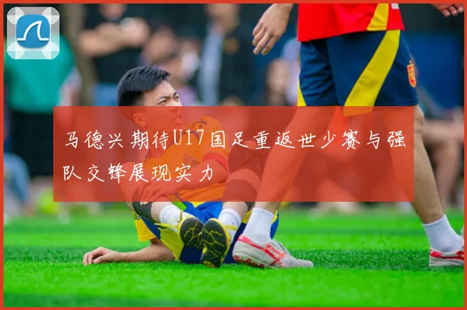 马德兴期待U17国足重返世少赛与强队交锋展现实力