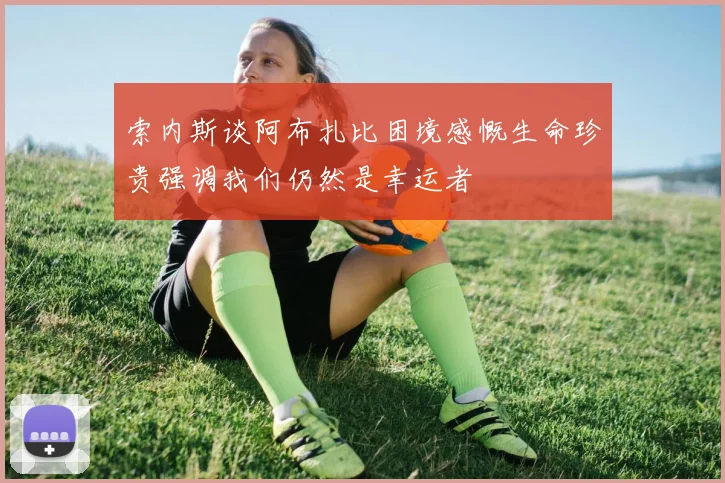 索内斯谈阿布扎比困境感慨生命珍贵强调我们仍然是幸运者