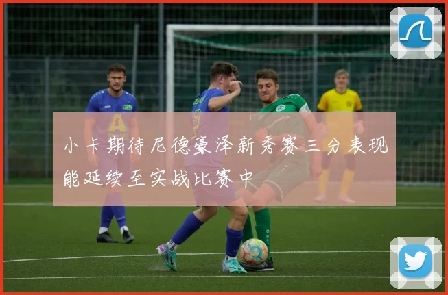 小卡期待尼德豪泽新秀赛三分表现能延续至实战比赛中